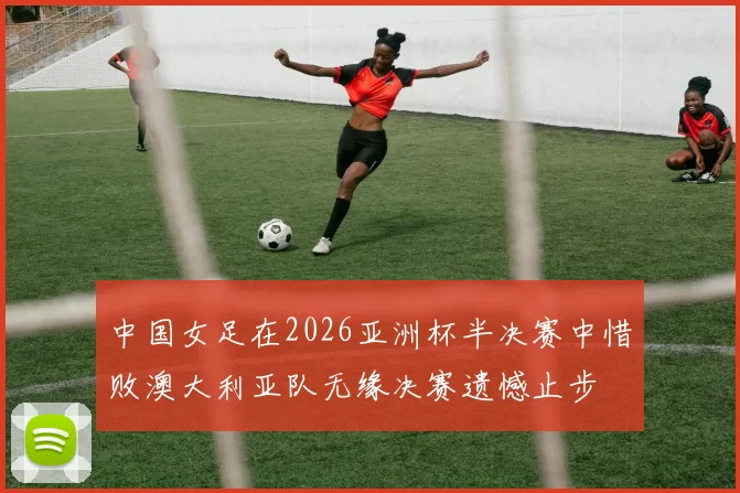 中国女足在2026亚洲杯半决赛中惜败澳大利亚队无缘决赛遗憾止步