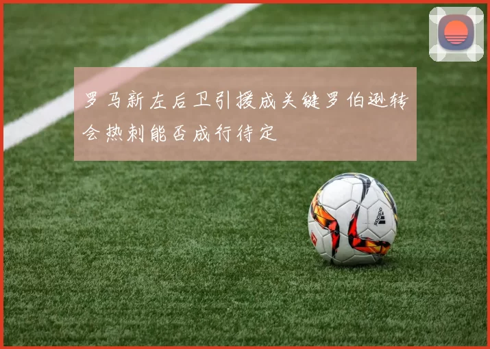 罗马新左后卫引援成关键罗伯逊转会热刺能否成行待定