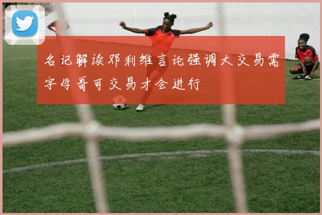名记解读邓利维言论强调大交易需字母哥可交易才会进行