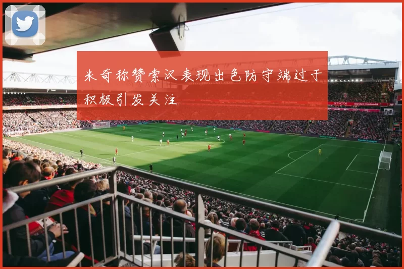 米奇称赞索汉表现出色防守端过于积极引发关注