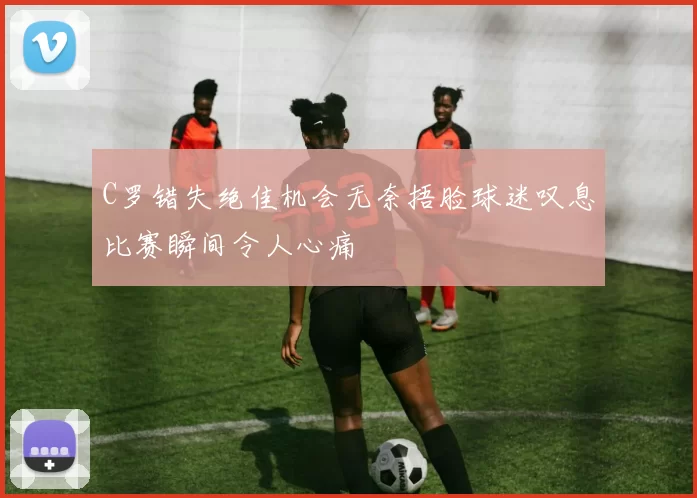 C罗错失绝佳机会无奈捂脸球迷叹息比赛瞬间令人心痛