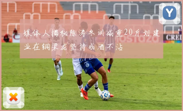 媒体人揭秘陈涛冬训减重20斤刘建业在铜梁龙坚持戒酒不沾