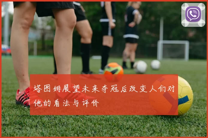 塔图姆展望未来夺冠后改变人们对他的看法与评价