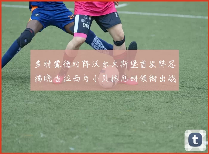 多特蒙德对阵沃尔夫斯堡首发阵容揭晓吉拉西与小贝林厄姆领衔出战
