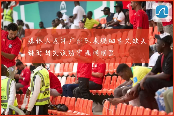 媒体人点评广州队表现细节欠缺关键时刻失误防守漏洞明显