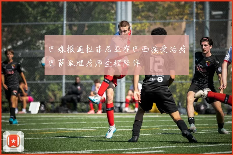 巴媒报道拉菲尼亚在巴西接受治疗巴萨派理疗师全程陪伴