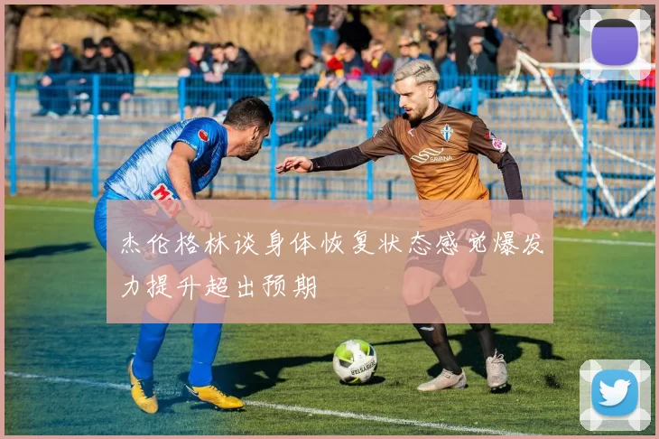 杰伦格林谈身体恢复状态感觉爆发力提升超出预期
